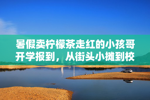 暑假卖柠檬茶走红的小孩哥开学报到，从街头小摊到校园新星的蜕变