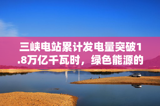 三峡电站累计发电量突破1.8万亿千瓦时，绿色能源的里程碑与全球影响