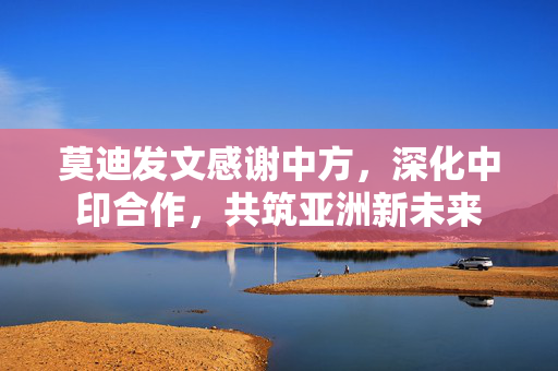 莫迪发文感谢中方，深化中印合作，共筑亚洲新未来