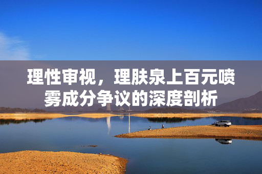 理性审视，理肤泉上百元喷雾成分争议的深度剖析