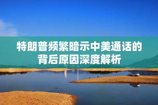 特朗普频繁暗示中美通话的背后原因深度解析