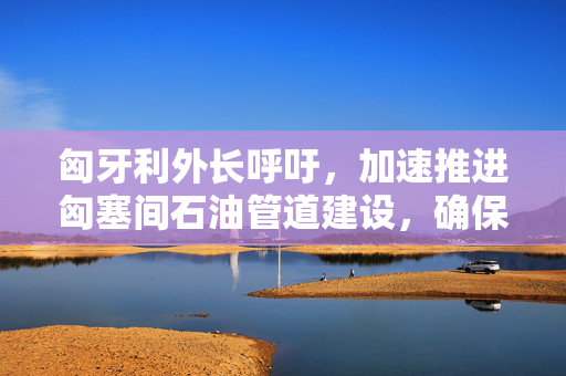 匈牙利外长呼吁，加速推进匈塞间石油管道建设，确保能源安全与经济繁荣