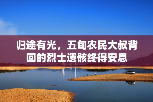 归途有光，五旬农民大叔背回的烈士遗骸终得安息