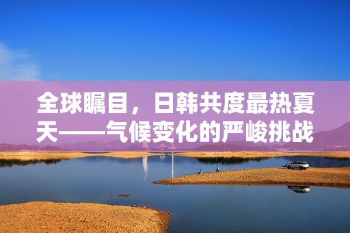 全球瞩目，日韩共度最热夏天——气候变化的严峻挑战与应对策略