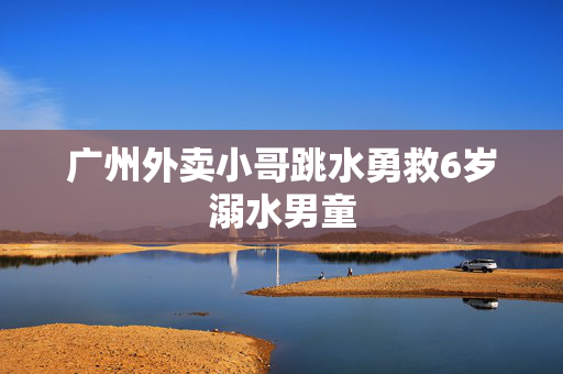 广州外卖小哥跳水勇救6岁溺水男童