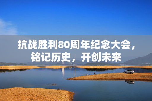 抗战胜利80周年纪念大会，铭记历史，开创未来