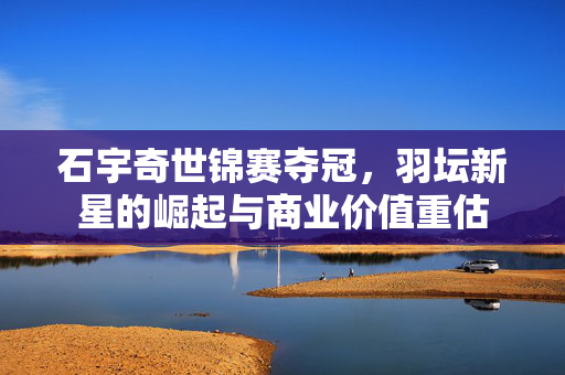 石宇奇世锦赛夺冠，羽坛新星的崛起与商业价值重估