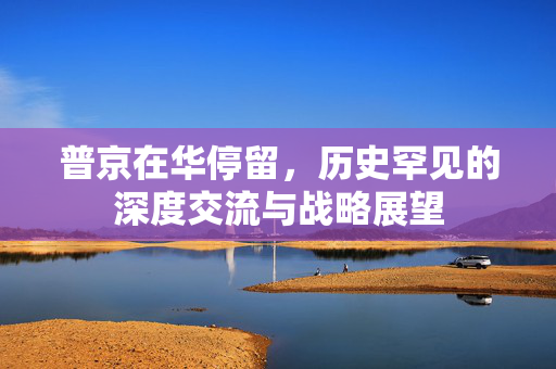 普京在华停留，历史罕见的深度交流与战略展望