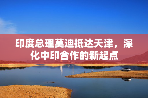 印度总理莫迪抵达天津，深化中印合作的新起点