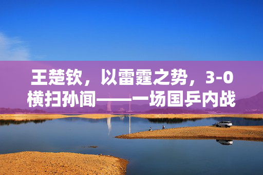 王楚钦，以雷霆之势，3-0横扫孙闻——一场国乒内战的精彩对决