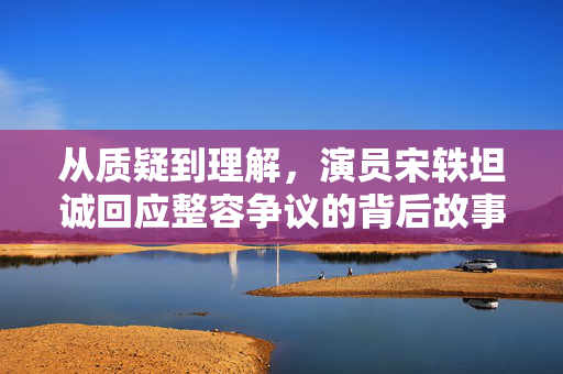 从质疑到理解，演员宋轶坦诚回应整容争议的背后故事
