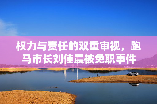 权力与责任的双重审视，跑马市长刘佳晨被免职事件