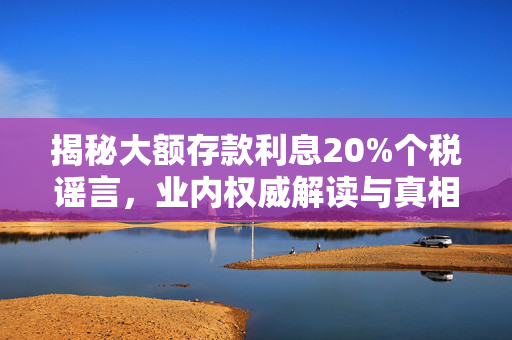 揭秘大额存款利息20%个税谣言，业内权威解读与真相剖析