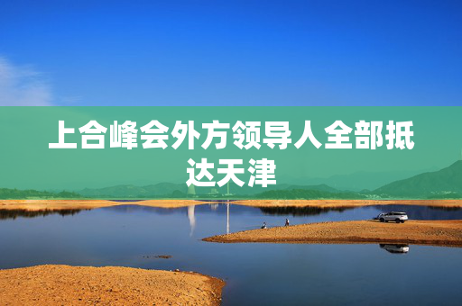 上合峰会外方领导人全部抵达天津