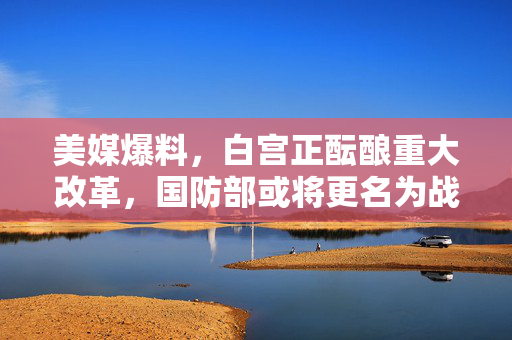 美媒爆料，白宫正酝酿重大改革，国防部或将更名为战争部——背后的战略考量与公众反应
