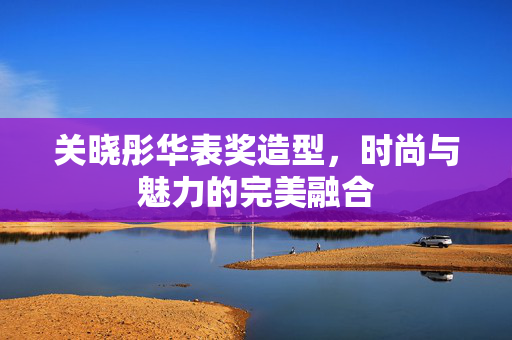 关晓彤华表奖造型，时尚与魅力的完美融合