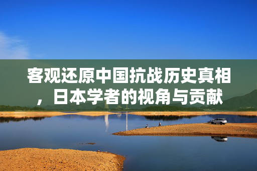 客观还原中国抗战历史真相，日本学者的视角与贡献