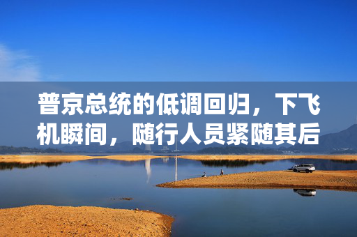 普京总统的低调回归，下飞机瞬间，随行人员紧随其后的手提箱