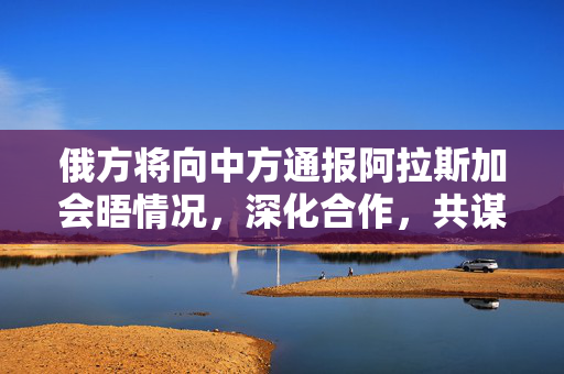 俄方将向中方通报阿拉斯加会晤情况，深化合作，共谋发展新篇章