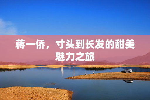蒋一侨，寸头到长发的甜美魅力之旅