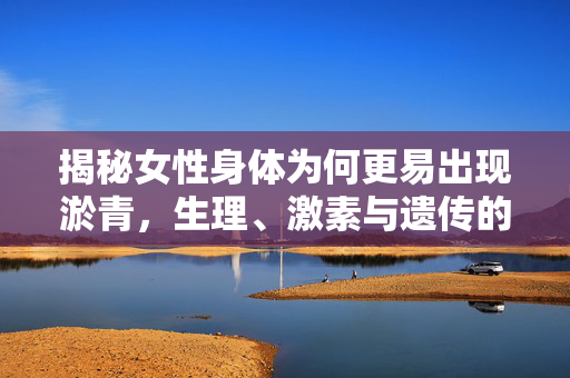 揭秘女性身体为何更易出现淤青，生理、激素与遗传的交织影响