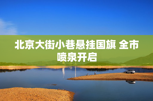 北京大街小巷悬挂国旗 全市喷泉开启