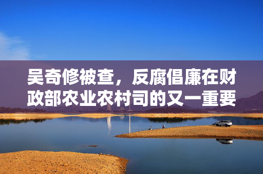 吴奇修被查，反腐倡廉在财政部农业农村司的又一重要突破