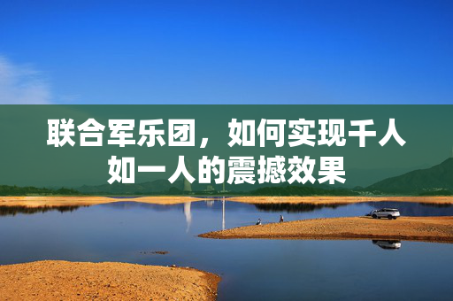 联合军乐团，如何实现千人如一人的震撼效果