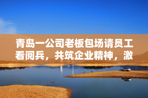 青岛一公司老板包场请员工看阅兵，共筑企业精神，激发爱国情怀