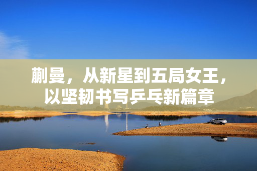 蒯曼，从新星到五局女王，以坚韧书写乒乓新篇章