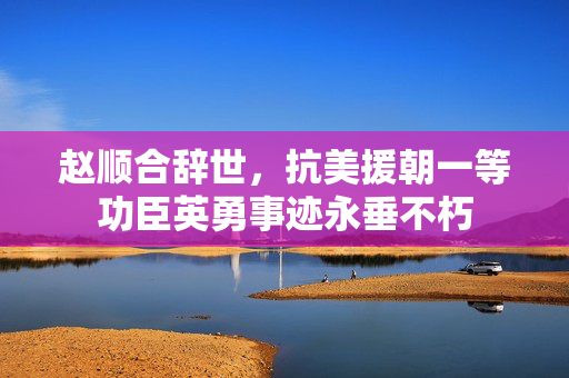 赵顺合辞世，抗美援朝一等功臣英勇事迹永垂不朽