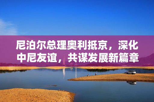 尼泊尔总理奥利抵京，深化中尼友谊，共谋发展新篇章