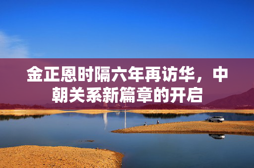 金正恩时隔六年再访华，中朝关系新篇章的开启