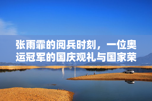 张雨霏的阅兵时刻，一位奥运冠军的国庆观礼与国家荣耀的共鸣