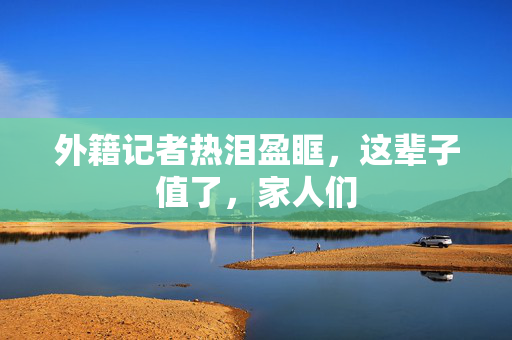 外籍记者热泪盈眶，这辈子值了，家人们