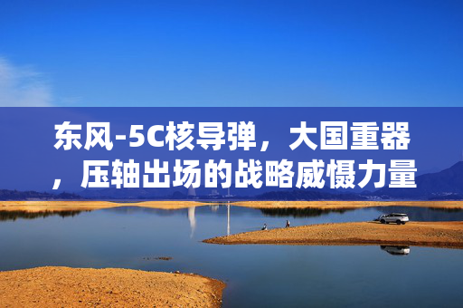 东风-5C核导弹，大国重器，压轴出场的战略威慑力量