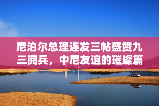 尼泊尔总理连发三帖盛赞九三阅兵，中尼友谊的璀璨篇章与新时代合作的展望