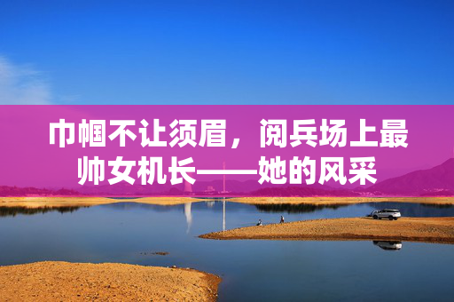 巾帼不让须眉，阅兵场上最帅女机长——她的风采