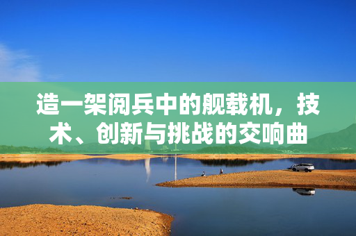 造一架阅兵中的舰载机，技术、创新与挑战的交响曲