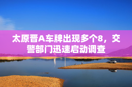 太原晋A车牌出现多个8，交警部门迅速启动调查