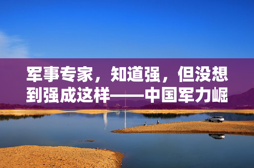 军事专家，知道强，但没想到强成这样——中国军力崛起的震撼与启示