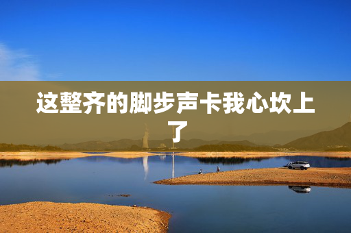 这整齐的脚步声卡我心坎上了