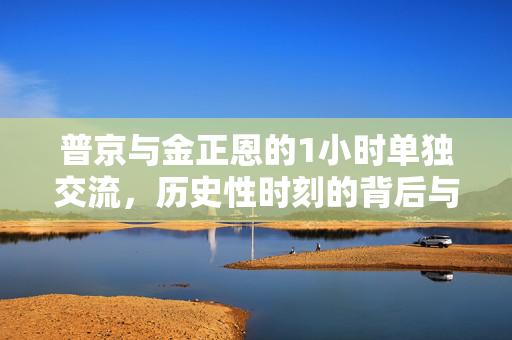 普京与金正恩的1小时单独交流，历史性时刻的背后与未来展望