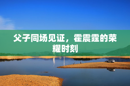 父子同场见证，霍震霆的荣耀时刻