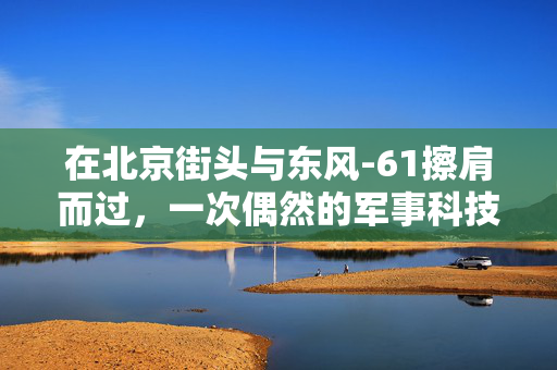 在北京街头与东风-61擦肩而过，一次偶然的军事科技邂逅
