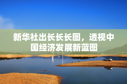 新华社出长长长图，透视中国经济发展新蓝图