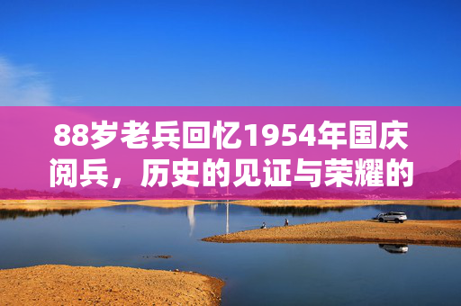 88岁老兵回忆1954年国庆阅兵，历史的见证与荣耀的传承