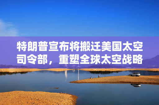 特朗普宣布将搬迁美国太空司令部，重塑全球太空战略的重大决策