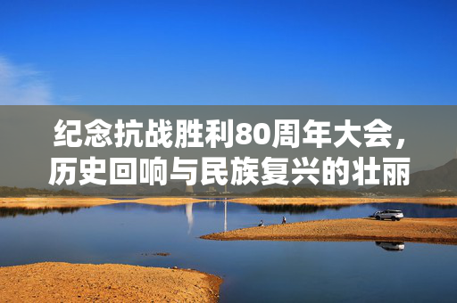纪念抗战胜利80周年大会，历史回响与民族复兴的壮丽篇章