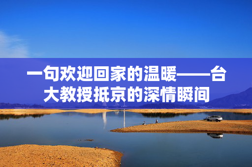 一句欢迎回家的温暖——台大教授抵京的深情瞬间
